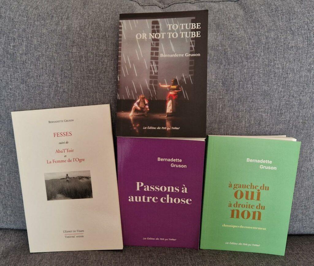 4 livres de Bernadette Gruson
FESSES : couverture blanche, police rouge, une image en noir et blanc
To Tube or not to Tube : image captée de la pièce, 2 adolescents sur scène
Passons à autre chose : couverture mauve et police blanche
à gauche du oui, à droite du non : couverture vert pâle, police orange